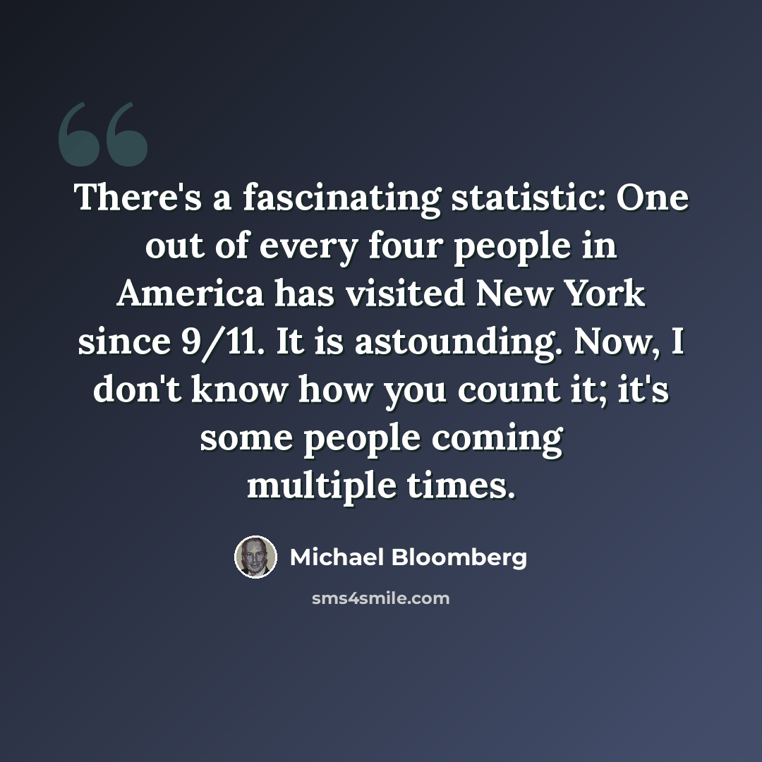 “There's a fascinating statistic: One out of every four people in America has visited New York since 9/11. It is astounding. Now, I don't know how you count it; it's some people coming multiple times.” quote by Michael Bloomberg