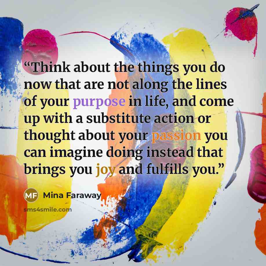 “Think about the things you do now that are not along the lines of your purpose in life, and come up with a substitute action or thought about your passion you can imagine doing instead that brings you joy and fulfills you.” quote by Mina Faraway