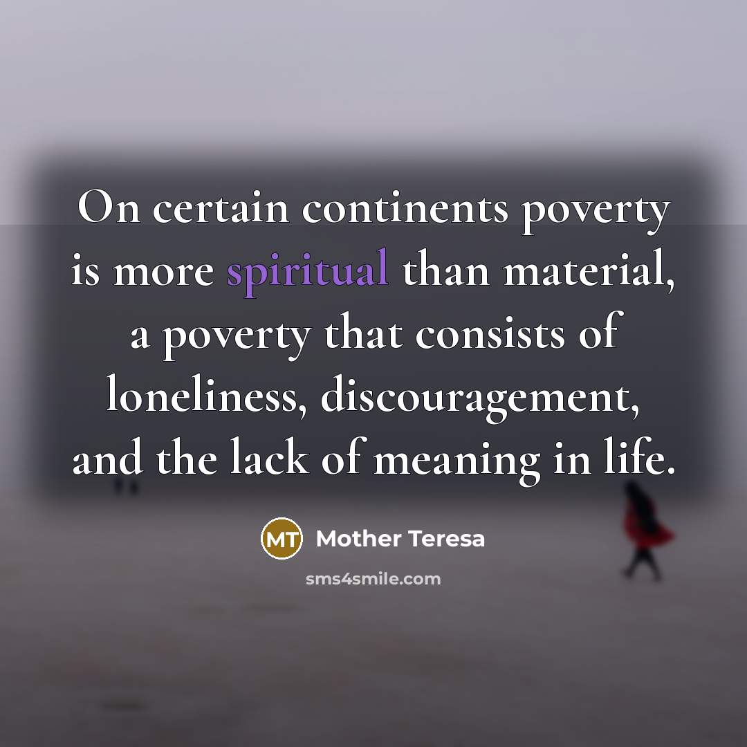 “On certain continents poverty is more spiritual than material, a poverty that consists of loneliness, discouragement, and the lack of meaning in life.” quote by Mother Teresa