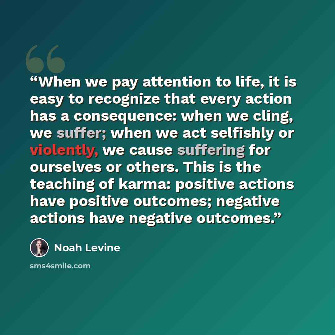 “When we pay attention to life, it is easy to recognize that every action has a consequence: when we cling, we suffer; when we act selfishly or violently, we cause suffering for ourselves or others. This is the teaching of karma: positive actions have positive outcomes; negative actions have…” quote by Noah Levine
