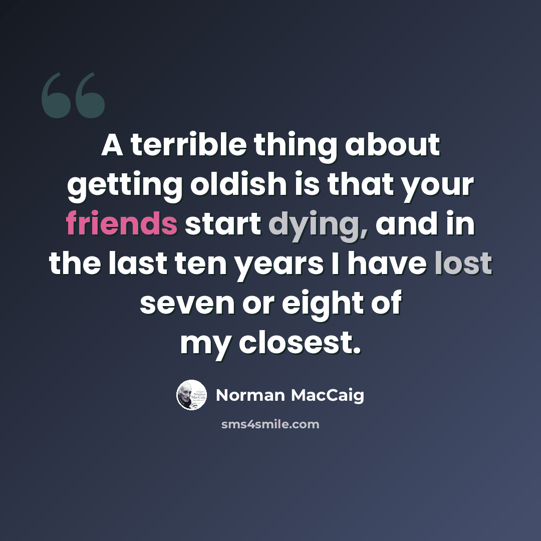 “A terrible thing about getting oldish is that your friends start dying, and in the last ten years I have lost seven or eight of my closest.” quote by Norman MacCaig