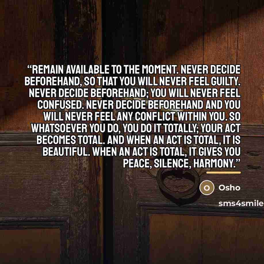 “Remain available to the moment. Never decide beforehand, so that you will never feel guilty. Never decide beforehand; you will never feel confused. Never decide beforehand and you will never feel any conflict within you. So whatsoever you do, you do it totally; your act becomes total. And when an…” quote by Osho