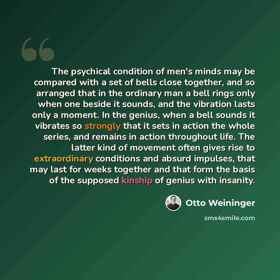 “The psychical condition of men's minds may be compared with a set of bells close together, and so arranged that in the ordinary man a bell rings only when one beside it sounds, and the vibration lasts only a moment. In the genius, when a bell sounds it vibrates so strongly that it sets in action…” quote by Otto Weininger