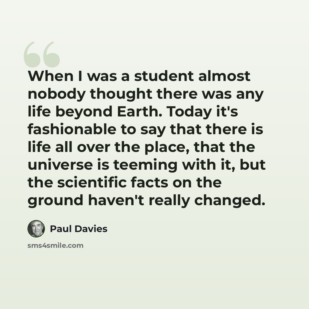 “When I was a student almost nobody thought there was any life beyond Earth. Today it's fashionable to say that there is life all over the place, that the universe is teeming with it, but the scientific facts on the ground haven't really changed.” quote by Paul Davies