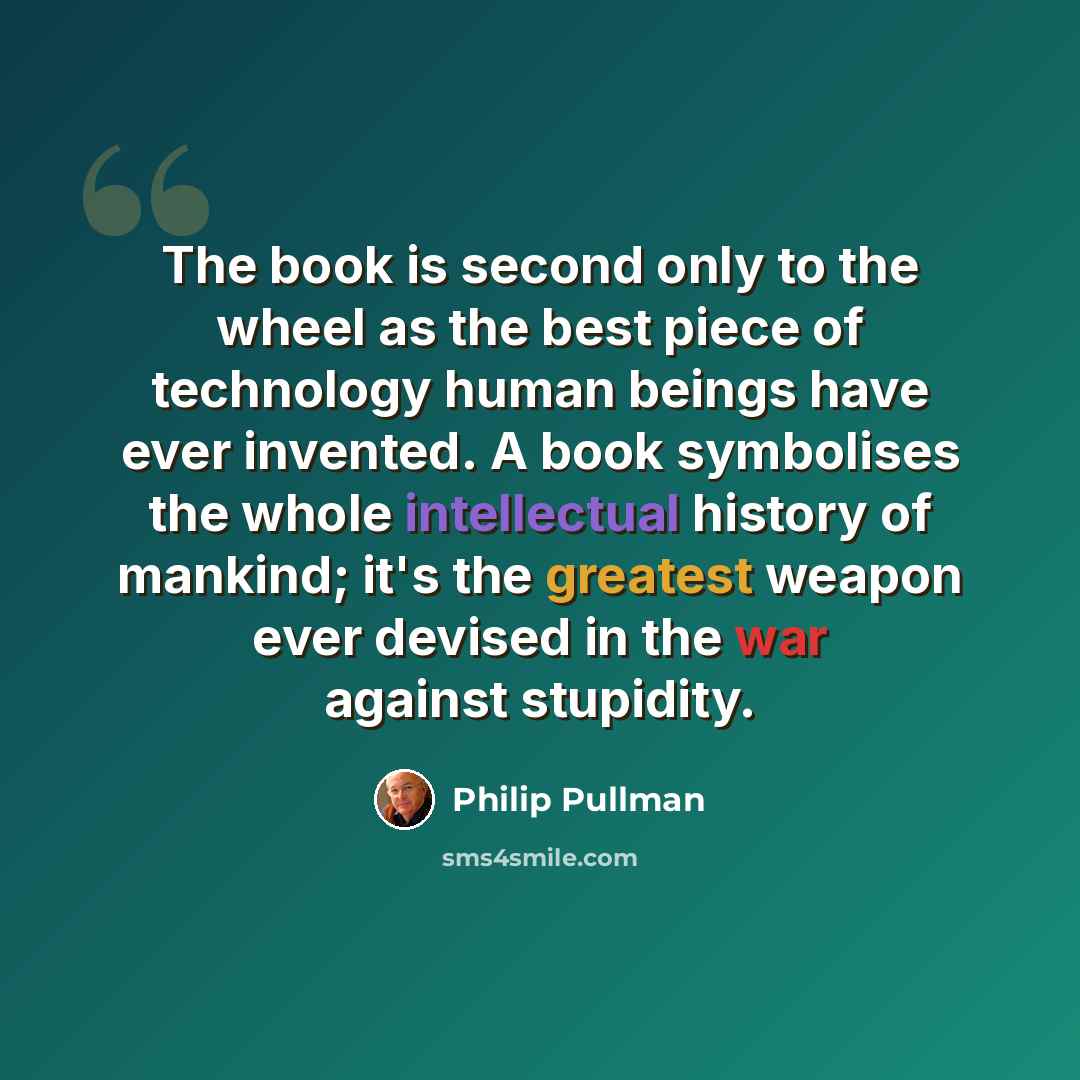“The book is second only to the wheel as the best piece of technology human beings have ever invented. A book symbolises the whole intellectual history of mankind; it's the greatest weapon ever devised in the war against stupidity.” quote by Philip Pullman