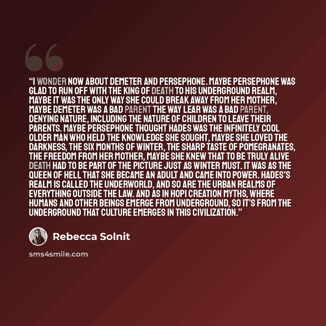 “I wonder now about Demeter and Persephone. Maybe Persephone was glad to run off with the king of death to his underground realm, maybe it was the only way she could break away from her mother, maybe Demeter was a bad parent the way Lear was a bad parent, denying nature, including the nature of…” quote by Rebecca Solnit