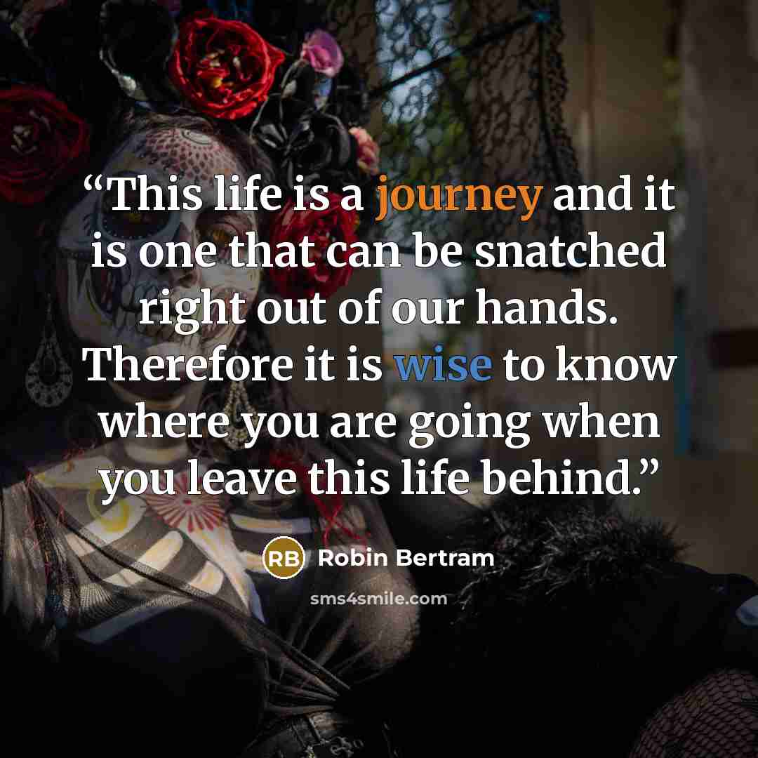 “This life is a journey and it is one that can be snatched right out of our hands. Therefore it is wise to know where you are going when you leave this life behind.” quote by Robin Bertram