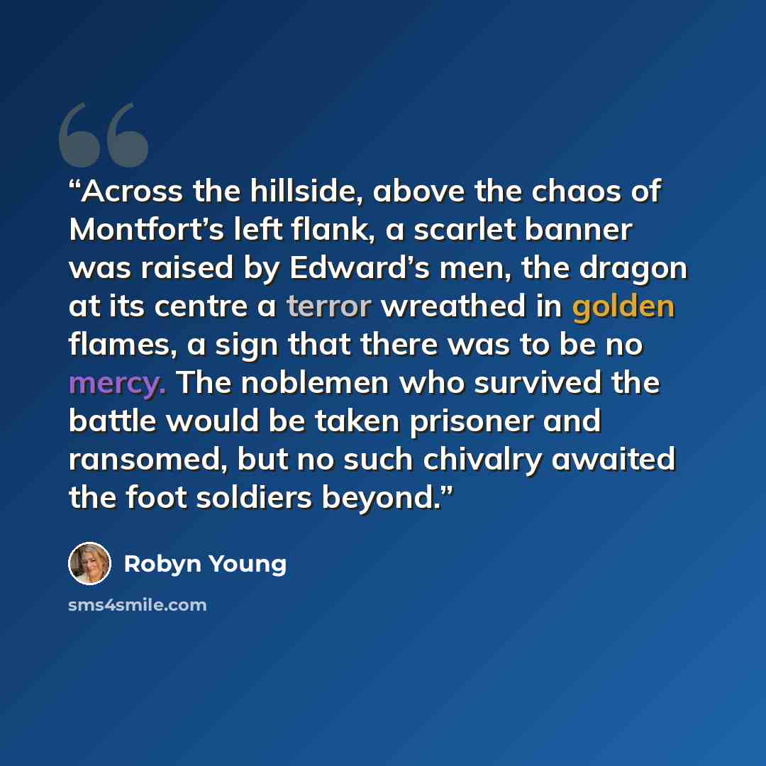 “Across the hillside, above the chaos of Montfort’s left flank, a scarlet banner was raised by Edward’s men, the dragon at its centre a terror wreathed in golden flames, a sign that there was to be no mercy. The noblemen who survived the battle would be taken prisoner and ransomed, but no such…” quote by Robyn Young