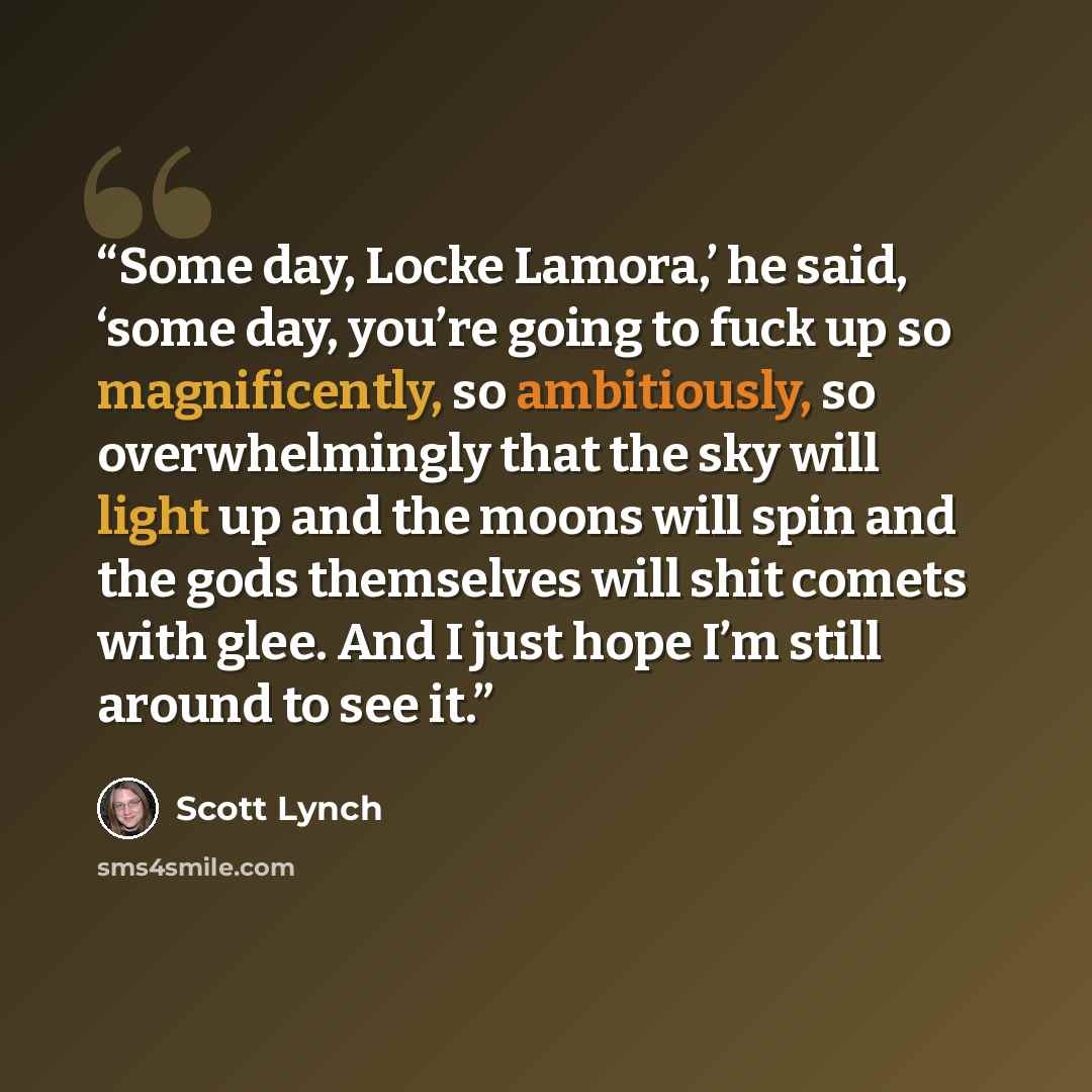 “Some day, Locke Lamora,’ he said, ‘some day, you’re going to fuck up so magnificently, so ambitiously, so overwhelmingly that the sky will light up and the moons will spin and the gods themselves will shit comets with glee. And I just hope I’m still around to see it.” quote by Scott Lynch