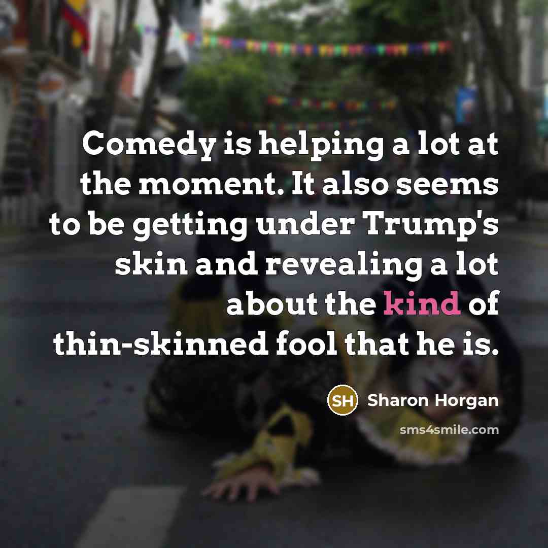 “Comedy is helping a lot at the moment. It also seems to be getting under Trump's skin and revealing a lot about the kind of thin-skinned fool that he is.” quote by Sharon Horgan