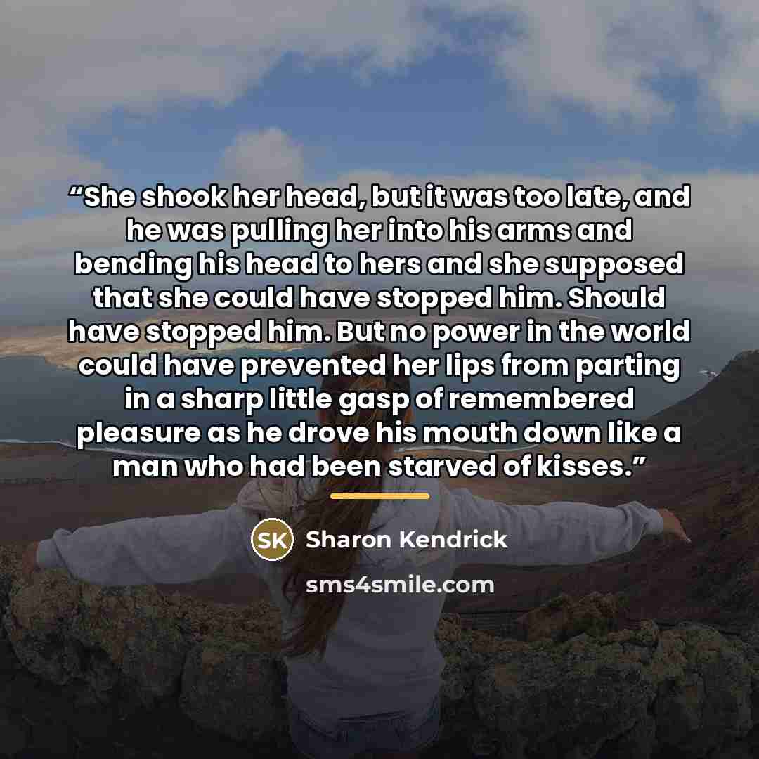 “She shook her head, but it was too late, and he was pulling her into his arms and bending his head to hers and she supposed that she could have stopped him. Should have stopped him. But no power in the world could have prevented her lips from parting in a sharp little gasp of remembered pleasure…” quote by Sharon Kendrick