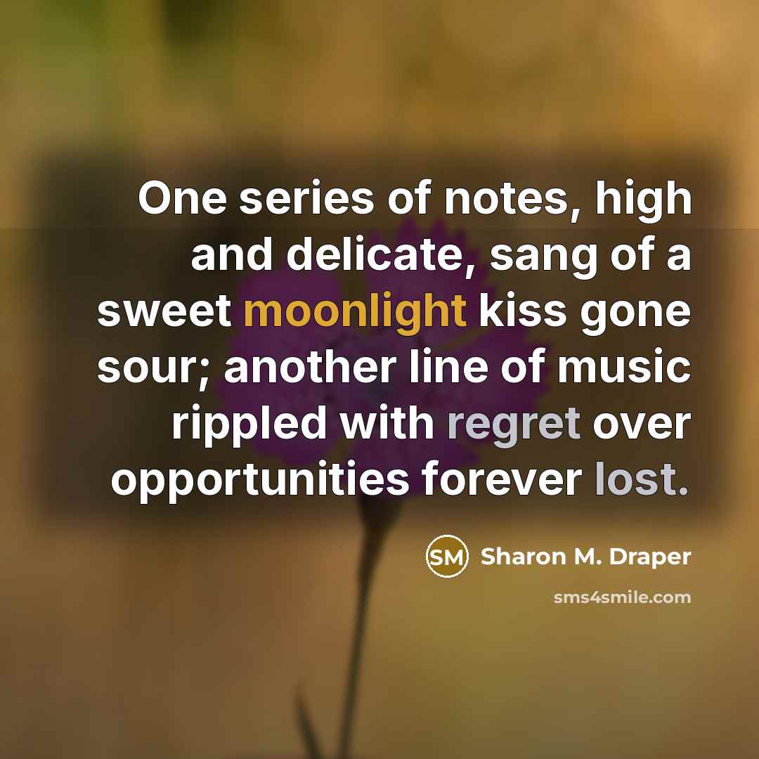 “One series of notes, high and delicate, sang of a sweet moonlight kiss gone sour; another line of music rippled with regret over opportunities forever lost.” quote by Sharon M. Draper