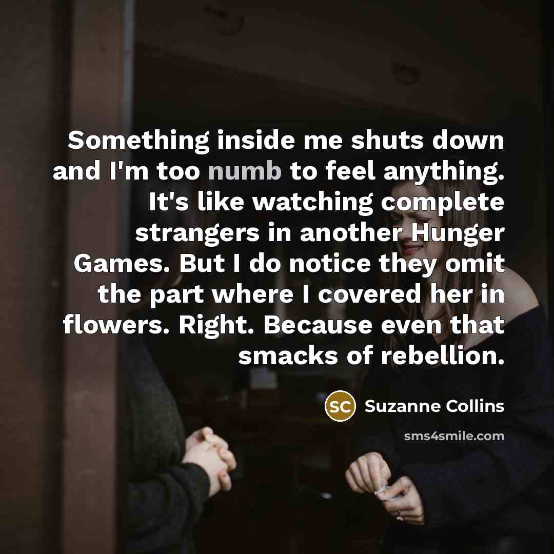 “Something inside me shuts down and I'm too numb to feel anything. It's like watching complete strangers in another Hunger Games. But I do notice they omit the part where I covered her in flowers. Right. Because even that smacks of rebellion.” quote by Suzanne Collins