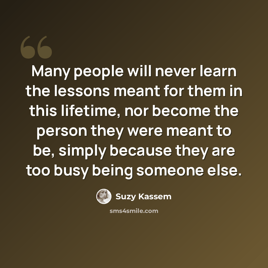 “Many people will never learn the lessons meant for them in this lifetime, nor become the person they were meant to be, simply because they are too busy being someone else.” quote by Suzy Kassem