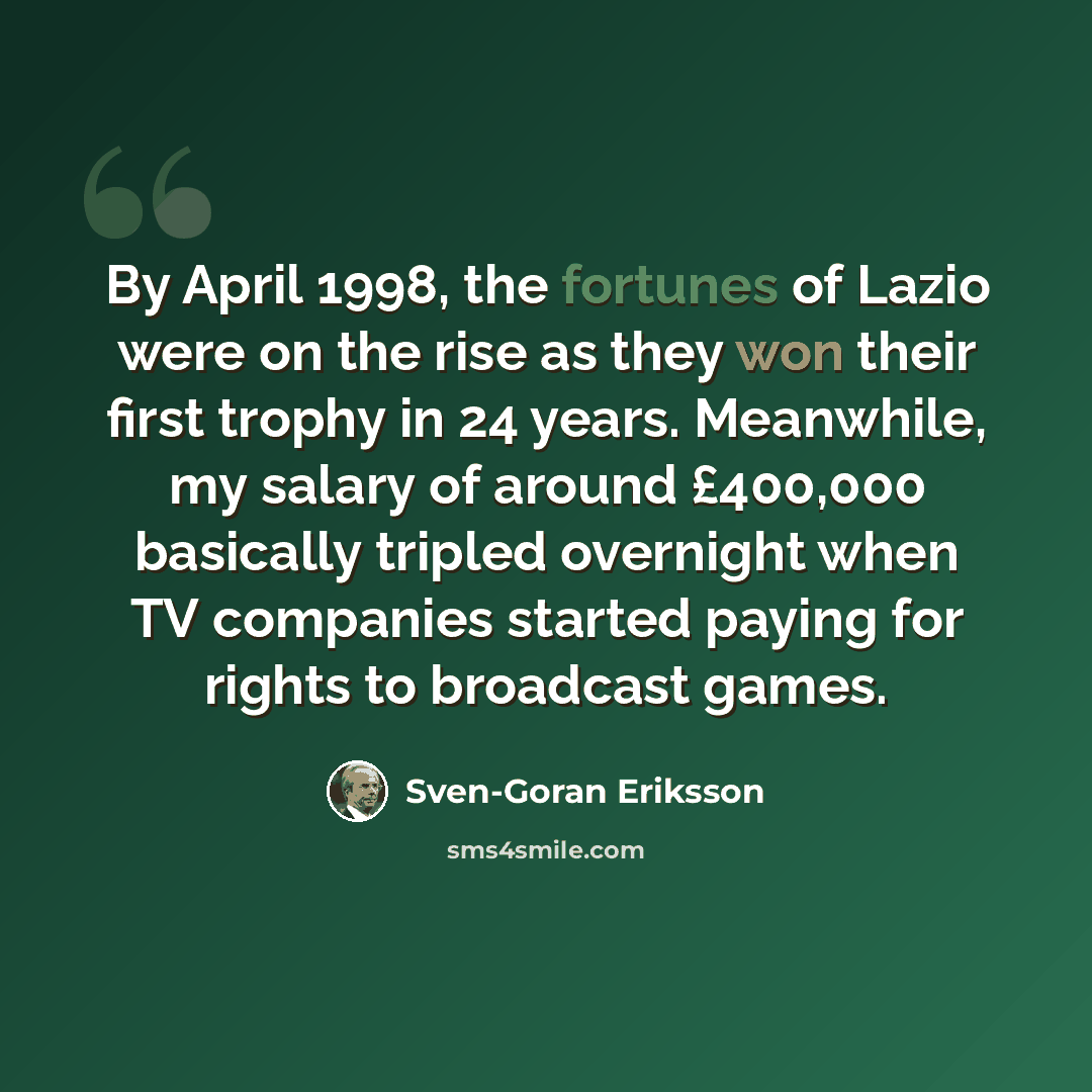 “By April 1998, the fortunes of Lazio were on the rise as they won their first trophy in 24 years. Meanwhile, my salary of around £400,000 basically tripled overnight when TV companies started paying for rights to broadcast games.” quote by Sven-Goran Eriksson