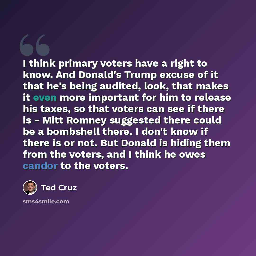“I think primary voters have a right to know. And Donald's Trump excuse of it that he's being audited, look, that makes it even more important for him to release his taxes, so that voters can see if there is - Mitt Romney suggested there could be a bombshell there. I don't know if there is or not…” quote by Ted Cruz