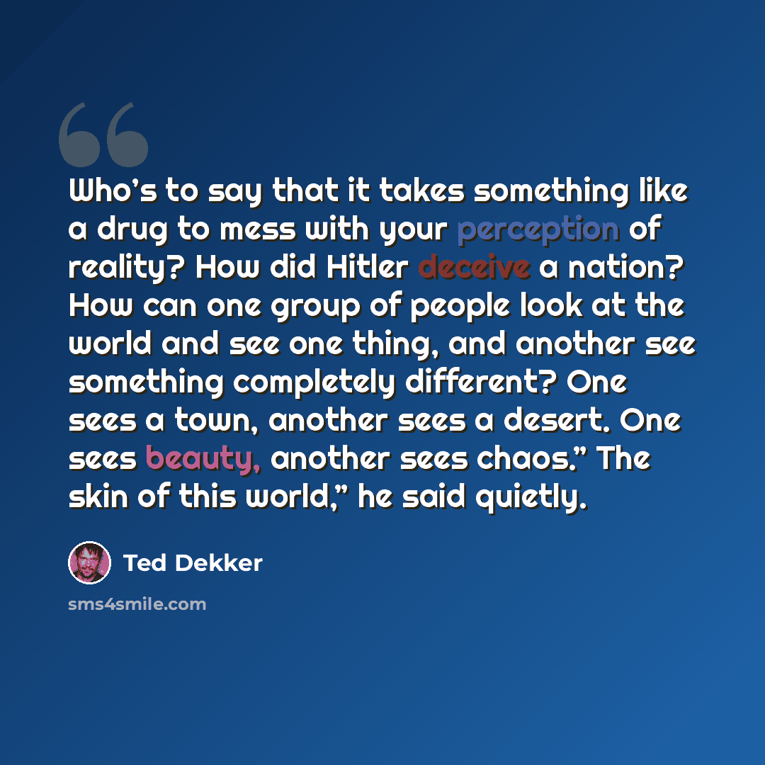 “Who’s to say that it takes something like a drug to mess with your perception of reality? How did Hitler deceive a nation? How can one group of people look at the world and see one thing, and another see something completely different? One sees a town, another sees a desert. One sees beauty…” quote by Ted Dekker