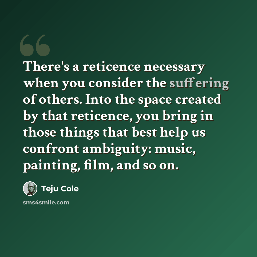 “There's a reticence necessary when you consider the suffering of others. Into the space created by that reticence, you bring in those things that best help us confront ambiguity: music, painting, film, and so on.” quote by Teju Cole