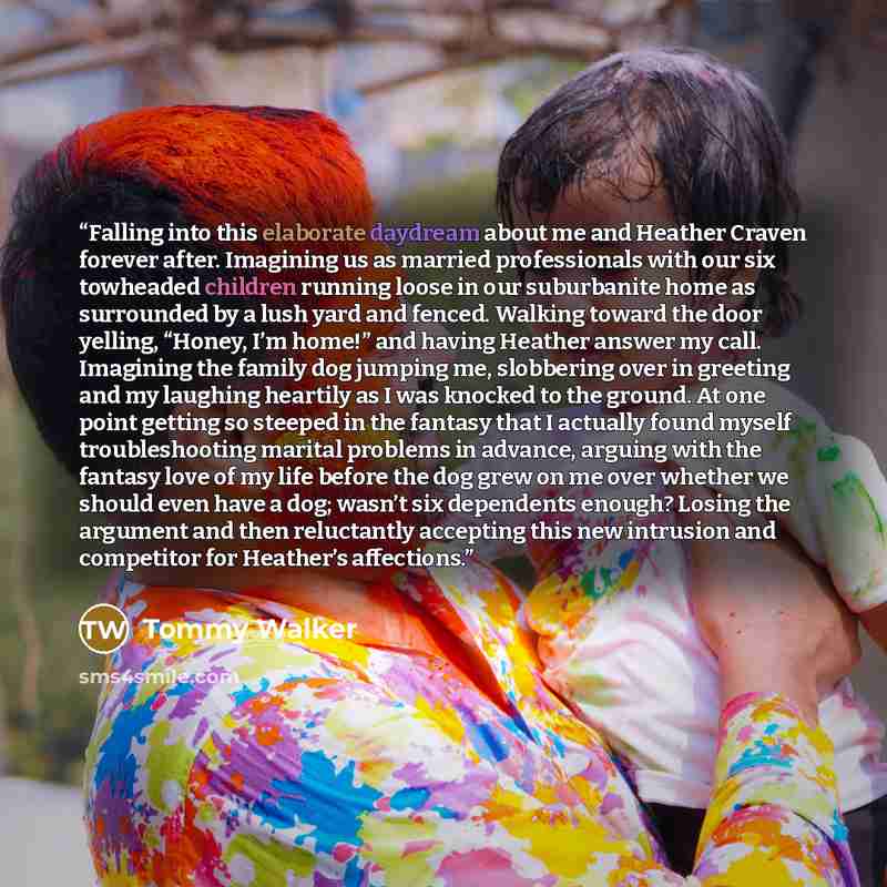 “Falling into this elaborate daydream about me and Heather Craven forever after. Imagining us as married professionals with our six towheaded children running loose in our suburbanite home as surrounded by a lush yard and fenced. Walking toward the door yelling, “Honey, I’m home!” and having…” quote by Tommy Walker