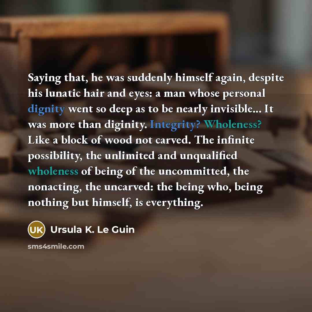 “Saying that, he was suddenly himself again, despite his lunatic hair and eyes: a man whose personal dignity went so deep as to be nearly invisible... It was more than diginity. Integrity? Wholeness? Like a block of wood not carved. The infinite possibility, the unlimited and unqualified wholeness…” quote by Ursula K. Le Guin
