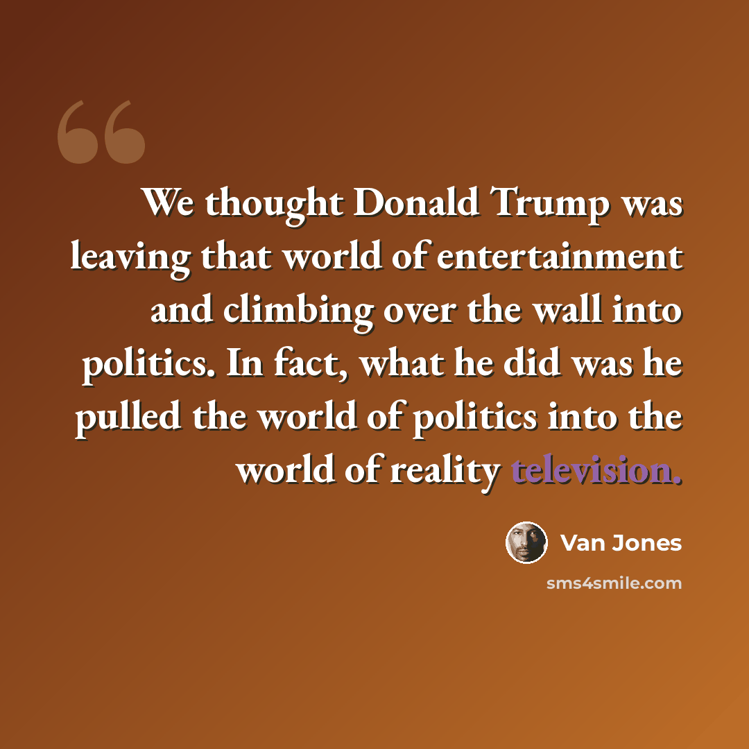 “We thought Donald Trump was leaving that world of entertainment and climbing over the wall into politics. In fact, what he did was he pulled the world of politics into the world of reality television.” quote by Van Jones