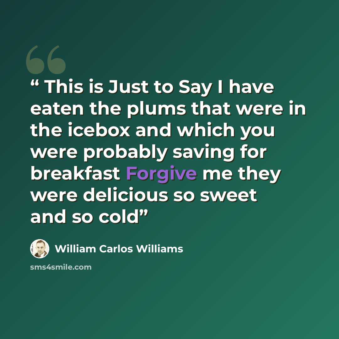 “This is Just to Say I have eaten the plums that were in the icebox and which you were probably saving for breakfast Forgive me they were delicious so sweet and so cold” quote by William Carlos Williams