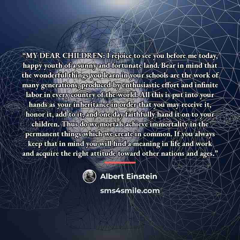 “MY DEAR CHILDREN: I rejoice to see you before me today, happy youth of a sunny and fortunate land. Bear in mind that the wonderful things you learn in your schools are the work of many generations, produced by enthusiastic effort and infinite labor in every country of the world. All this is put…” quote by Albert Einstein