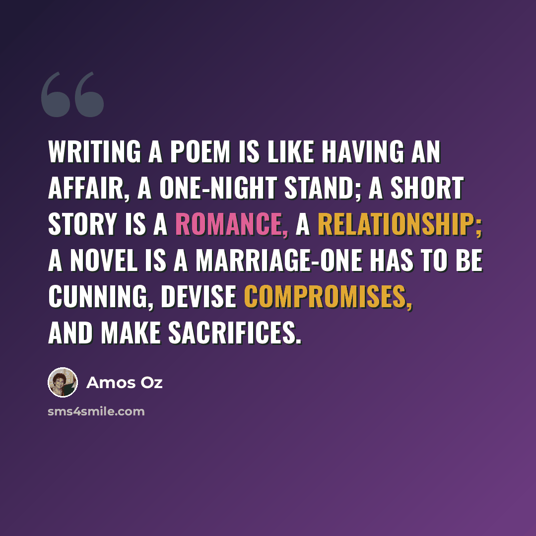 “Writing a poem is like having an affair, a one-night stand; a short story is a romance, a relationship; a novel is a marriage-one has to be cunning, devise compromises, and make sacrifices.” quote by Amos Oz