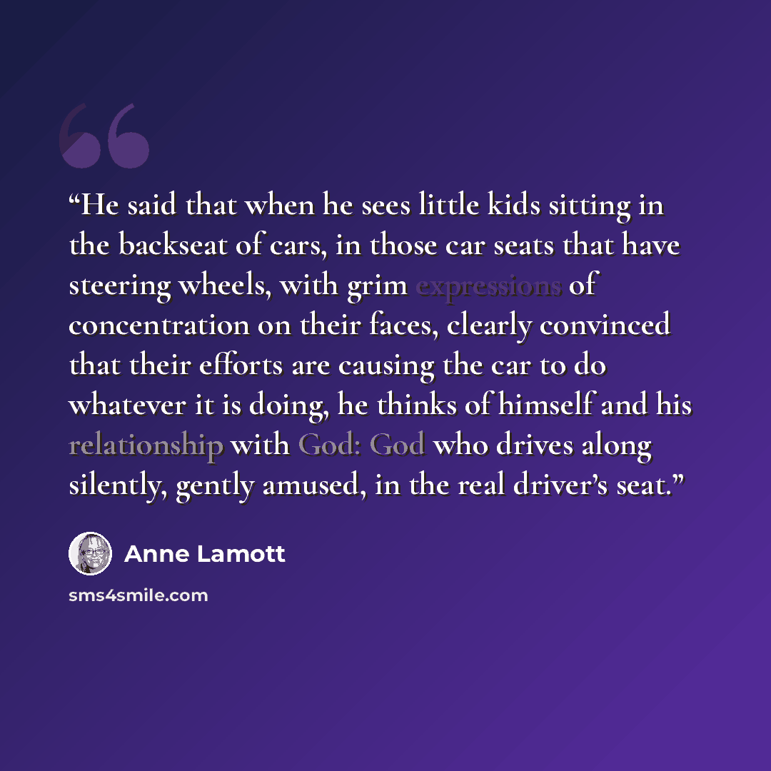 “He said that when he sees little kids sitting in the backseat of cars, in those car seats that have steering wheels, with grim expressions of concentration on their faces, clearly convinced that their efforts are causing the car to do whatever it is doing, he thinks of himself and his relationship…” quote by Anne Lamott