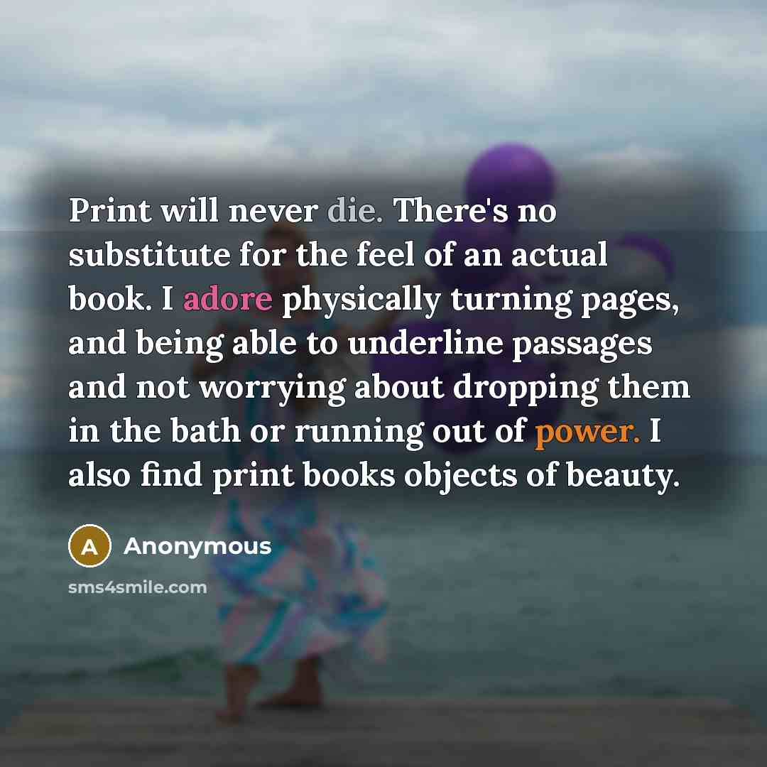 “Print will never die. There's no substitute for the feel of an actual book. I adore physically turning pages, and being able to underline passages and not worrying about dropping them in the bath or running out of power. I also find print books objects of beauty.” quote by Anonymous