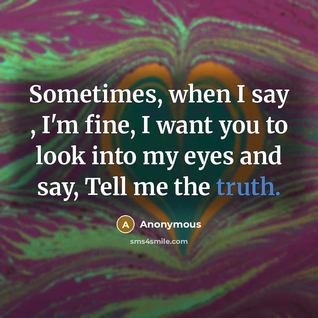 “Sometimes, when I say , I'm fine, I want you to look into my eyes and say, Tell me the truth.” quote by Anonymous