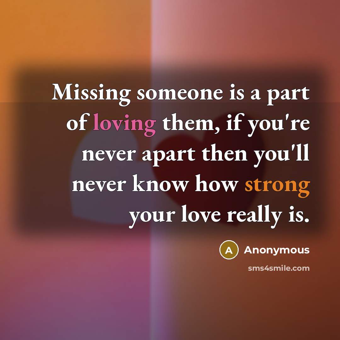 “Missing someone is a part of loving them, if you're never apart then you'll never know how strong your love really is.” quote by Anonymous