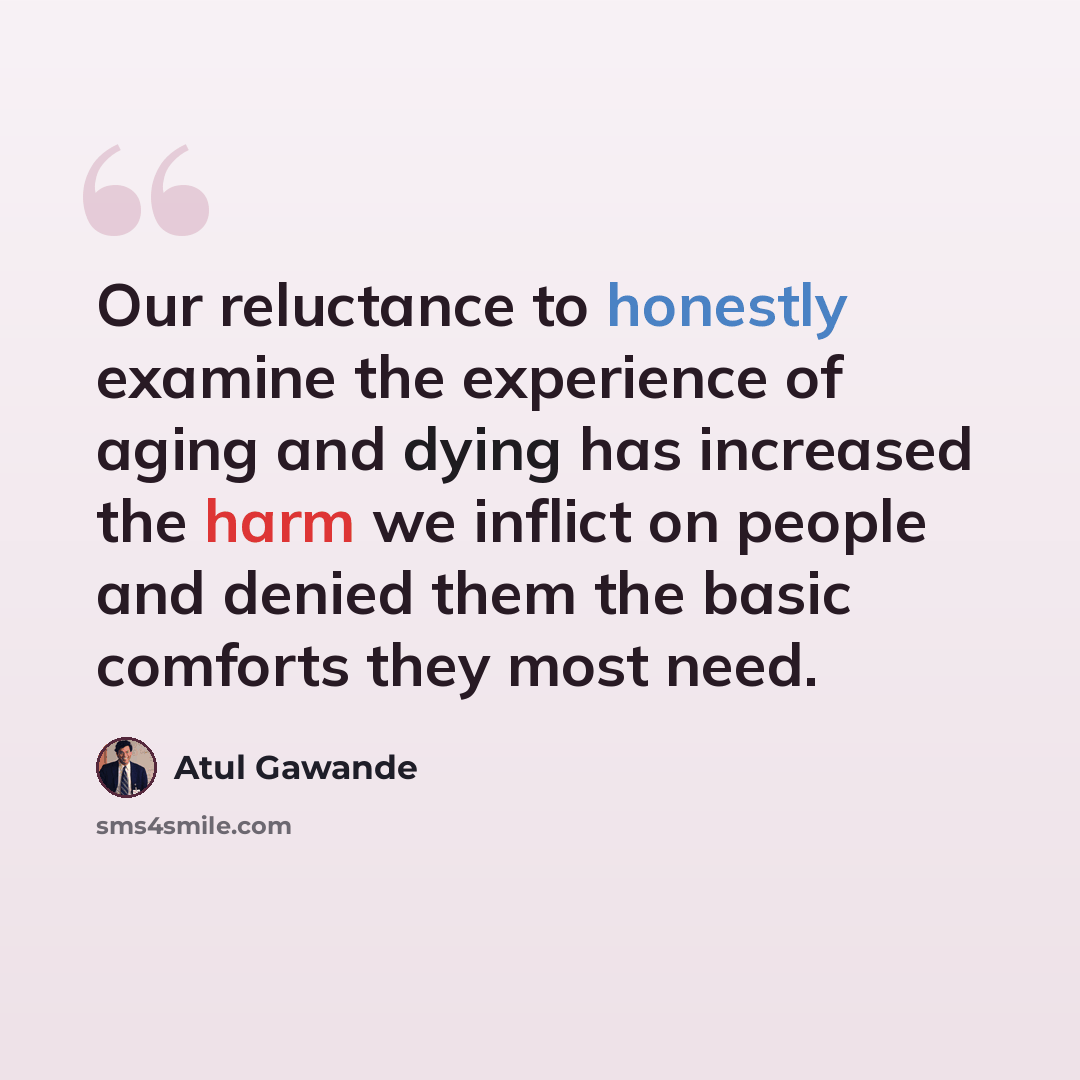 “Our reluctance to honestly examine the experience of aging and dying has increased the harm we inflict on people and denied them the basic comforts they most need.” quote by Atul Gawande