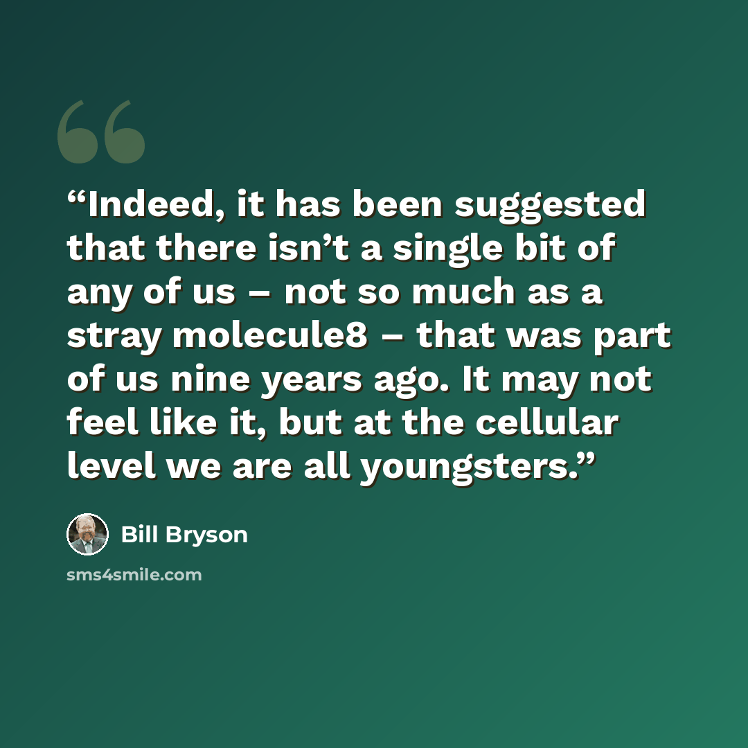 “Indeed, it has been suggested that there isn’t a single bit of any of us – not so much as a stray molecule8 – that was part of us nine years ago. It may not feel like it, but at the cellular level we are all youngsters.” quote by Bill Bryson
