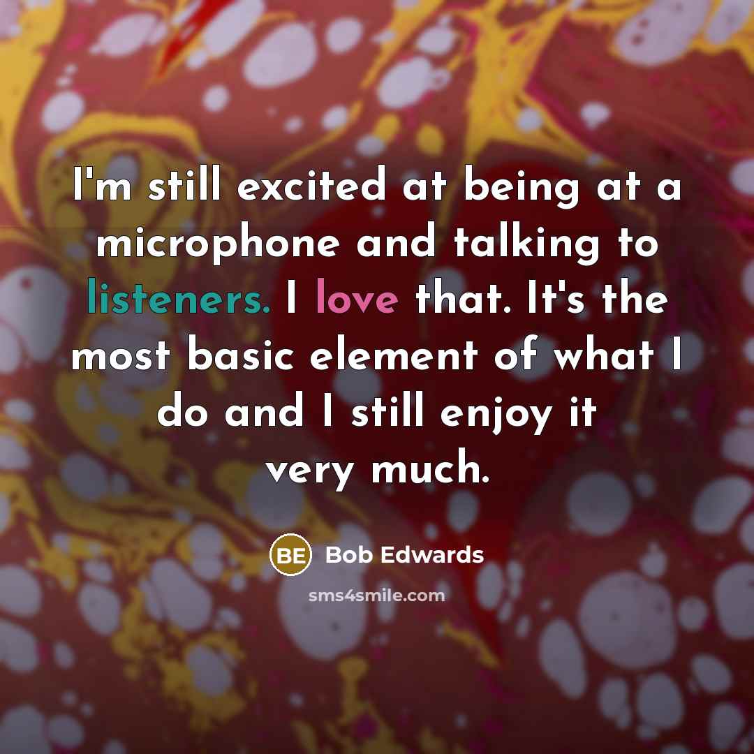 “I'm still excited at being at a microphone and talking to listeners. I love that. It's the most basic element of what I do and I still enjoy it very much.” quote by Bob Edwards
