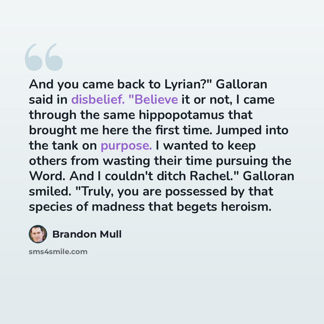 “And you came back to Lyrian?" Galloran said in disbelief. "Believe it or not, I came through the same hippopotamus that brought me here the first time. Jumped into the tank on purpose. I wanted to keep others from wasting their time pursuing the Word. And I couldn't ditch Rachel." Galloran smiled…” quote by Brandon Mull