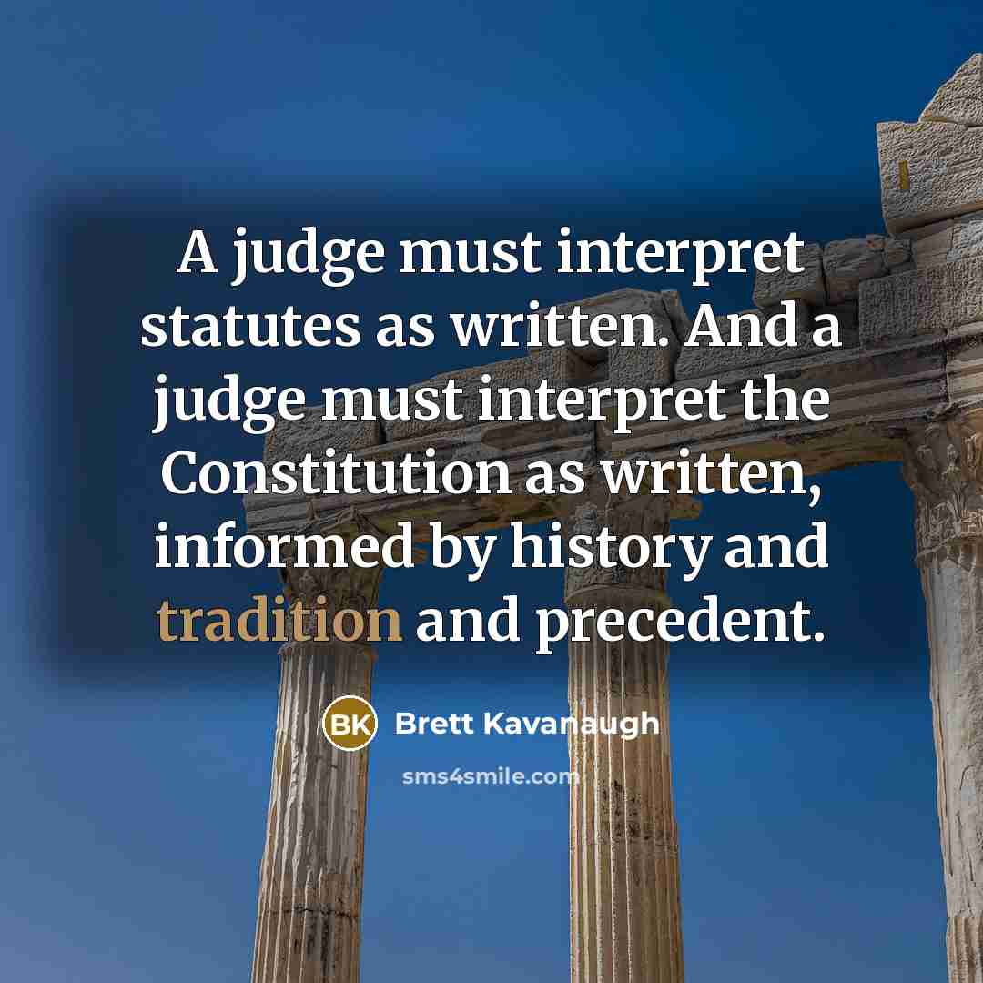 “A judge must interpret statutes as written. And a judge must interpret the Constitution as written, informed by history and tradition and precedent.” quote by Brett Kavanaugh