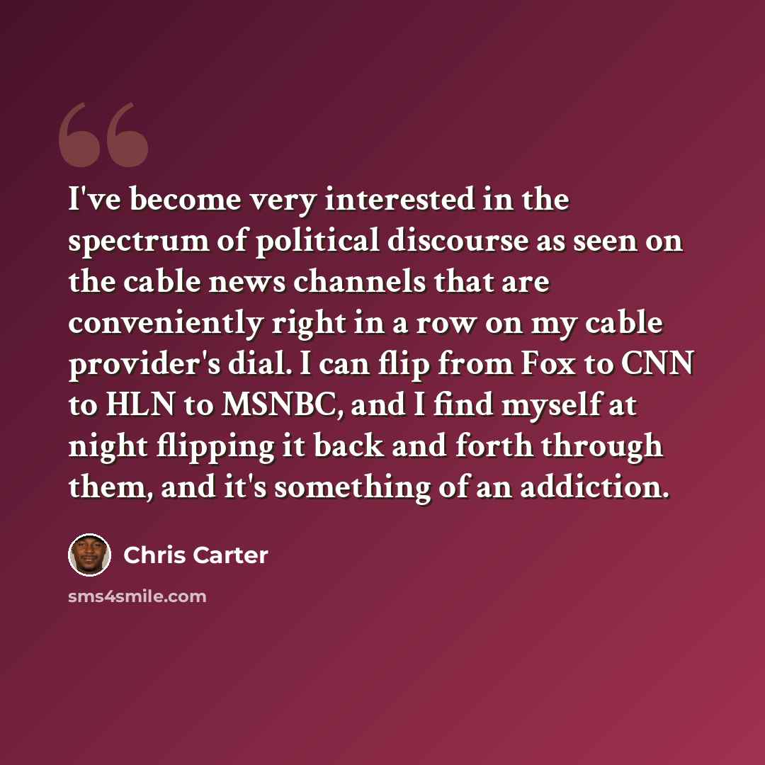 “I've become very interested in the spectrum of political discourse as seen on the cable news channels that are conveniently right in a row on my cable provider's dial. I can flip from Fox to CNN to HLN to MSNBC, and I find myself at night flipping it back and forth through them, and it's something…” quote by Chris Carter