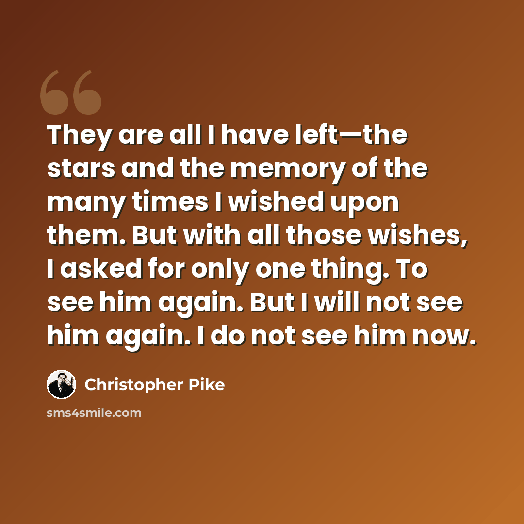 “They are all I have left—the stars and the memory of the many times I wished upon them. But with all those wishes, I asked for only one thing. To see him again. But I will not see him again. I do not see him now.” quote by Christopher Pike