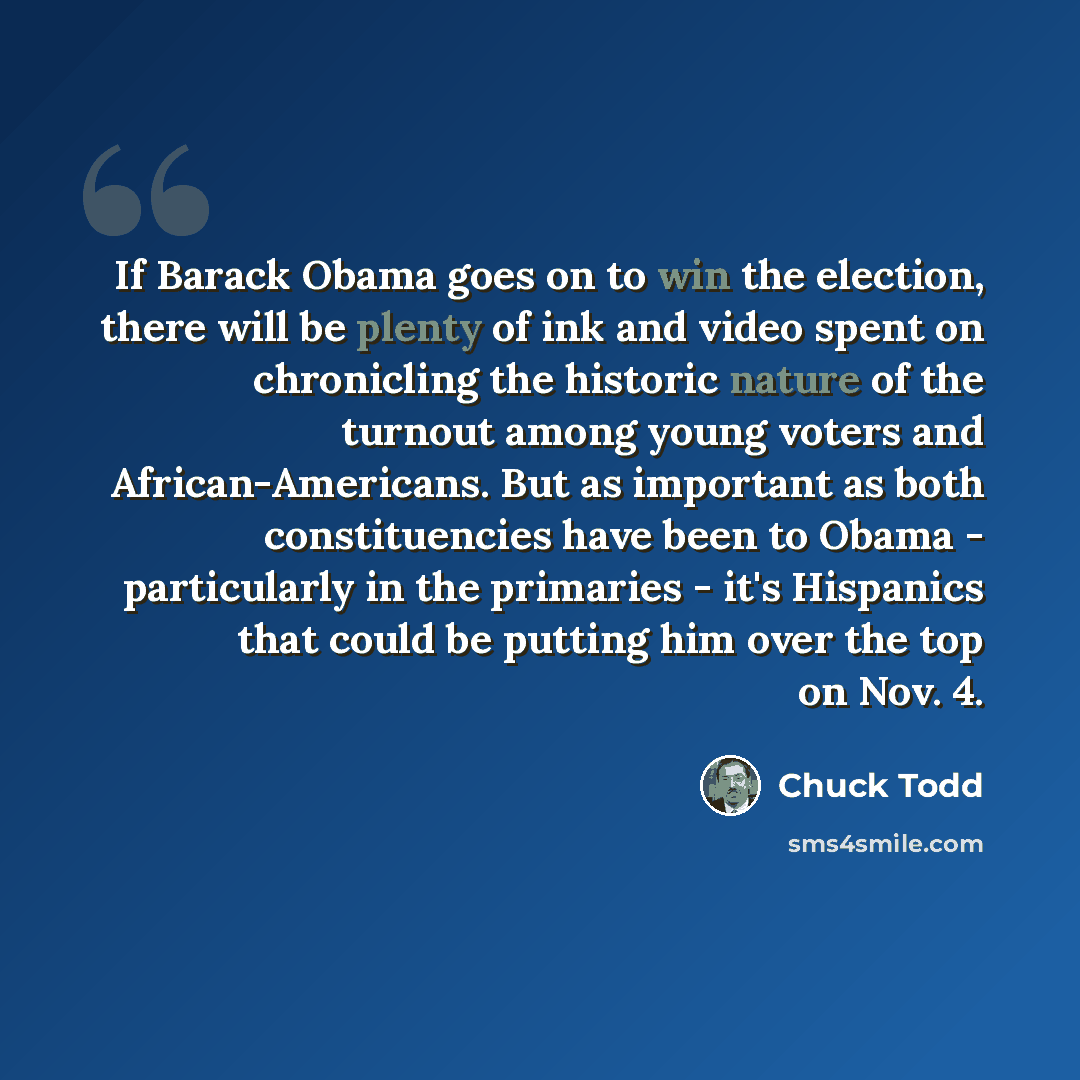 “If Barack Obama goes on to win the election, there will be plenty of ink and video spent on chronicling the historic nature of the turnout among young voters and African-Americans. But as important as both constituencies have been to Obama - particularly in the primaries - it's Hispanics that…” quote by Chuck Todd