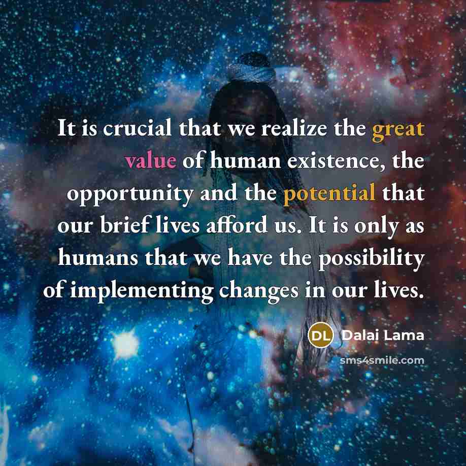 “It is crucial that we realize the great value of human existence, the opportunity and the potential that our brief lives afford us. It is only as humans that we have the possibility of implementing changes in our lives.” quote by Dalai Lama
