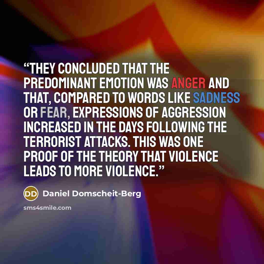 “They concluded that the predominant emotion was anger and that, compared to words like sadness or fear, expressions of aggression increased in the days following the terrorist attacks. This was one proof of the theory that violence leads to more violence.” quote by Daniel Domscheit-Berg