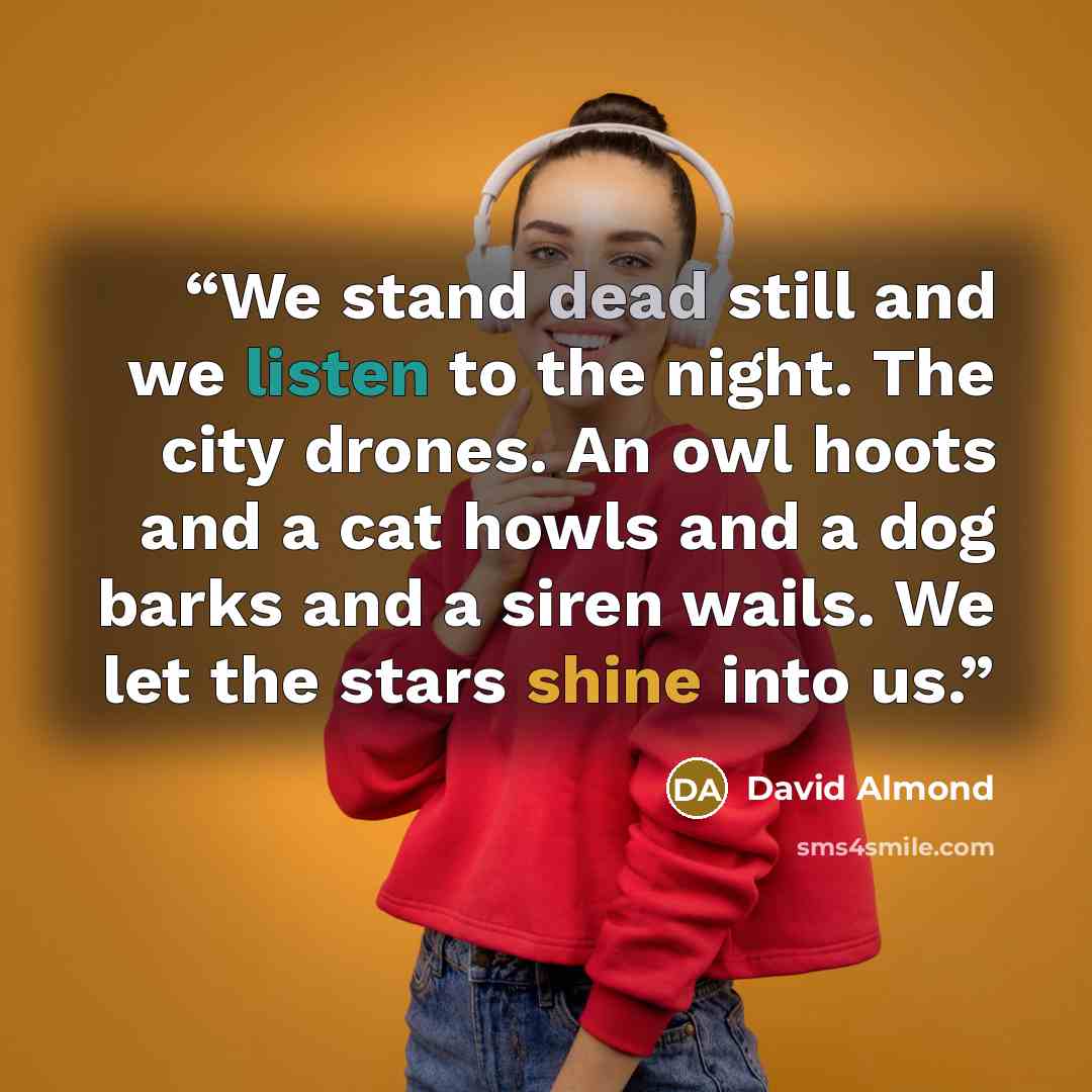 “We stand dead still and we listen to the night. The city drones. An owl hoots and a cat howls and a dog barks and a siren wails. We let the stars shine into us.” quote by David Almond