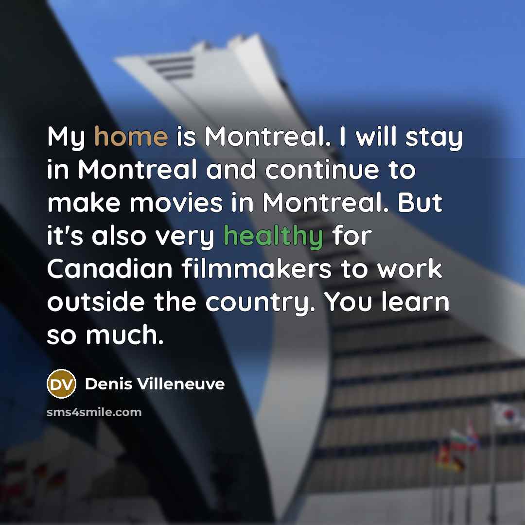 “My home is Montreal. I will stay in Montreal and continue to make movies in Montreal. But it's also very healthy for Canadian filmmakers to work outside the country. You learn so much.” quote by Denis Villeneuve