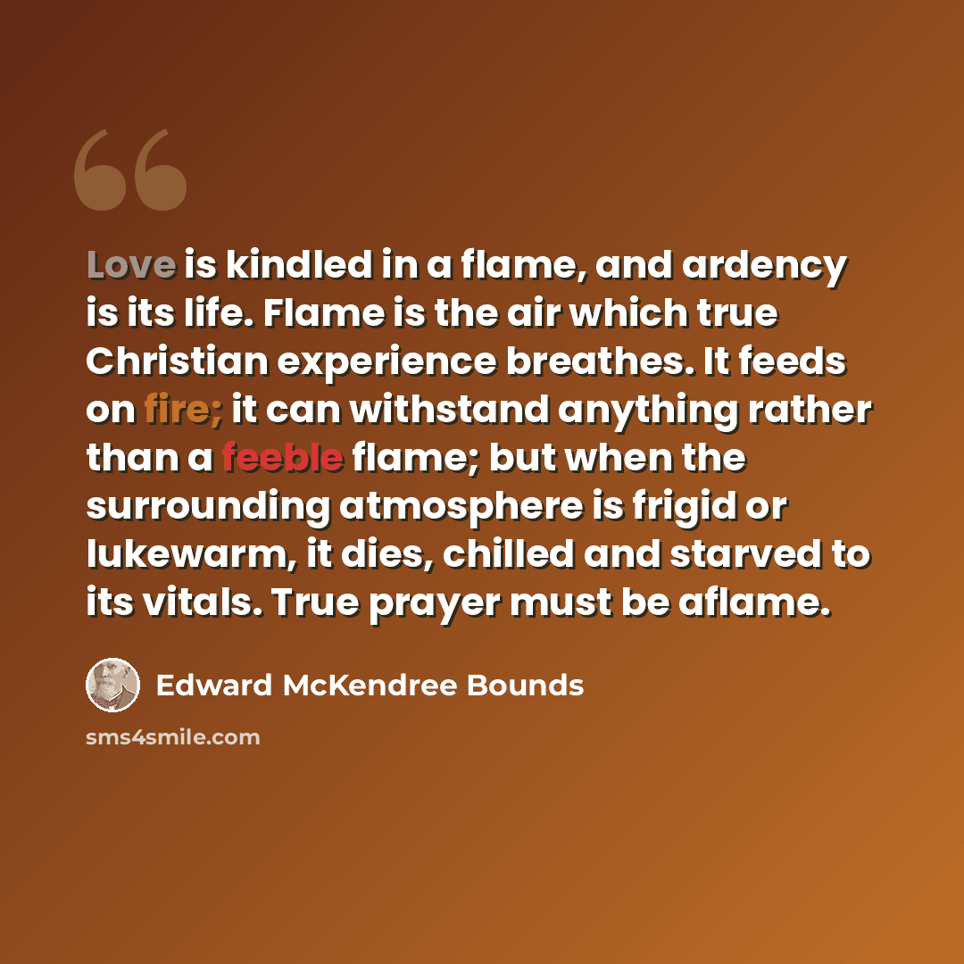 “Love is kindled in a flame, and ardency is its life. Flame is the air which true Christian experience breathes. It feeds on fire; it can withstand anything rather than a feeble flame; but when the surrounding atmosphere is frigid or lukewarm, it dies, chilled and starved to its vitals. True prayer…” quote by Edward McKendree Bounds