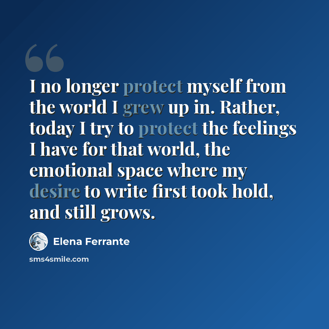 “I no longer protect myself from the world I grew up in. Rather, today I try to protect the feelings I have for that world, the emotional space where my desire to write first took hold, and still grows.” quote by Elena Ferrante