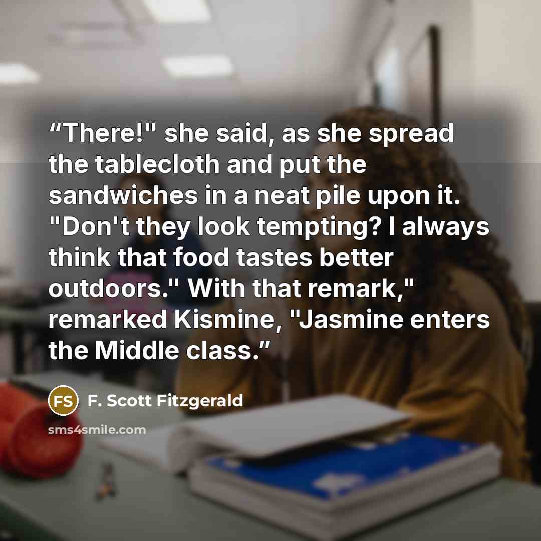 “There!" she said, as she spread the tablecloth and put the sandwiches in a neat pile upon it. "Don't they look tempting? I always think that food tastes better outdoors." With that remark," remarked Kismine, "Jasmine enters the Middle class.” quote by F. Scott Fitzgerald