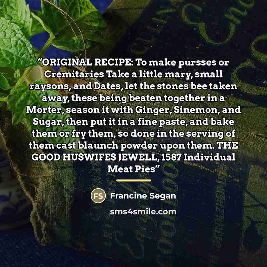 “ORIGINAL RECIPE: To make pursses or Cremitaries Take a little mary, small raysons, and Dates, let the stones bee taken away, these being beaten together in a Morter, season it with Ginger, Sinemon, and Sugar, then put it in a fine paste, and bake them or fry them, so done in the serving of them…” quote by Francine Segan