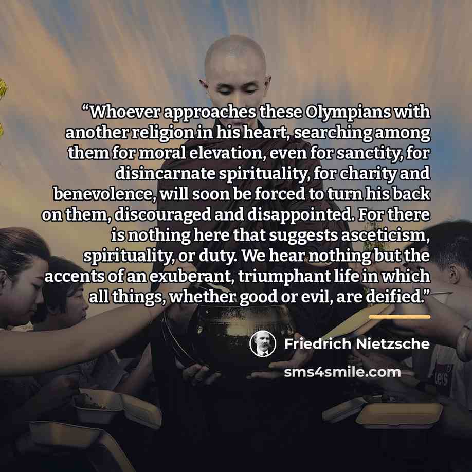 “Whoever approaches these Olympians with another religion in his heart, searching among them for moral elevation, even for sanctity, for disincarnate spirituality, for charity and benevolence, will soon be forced to turn his back on them, discouraged and disappointed. For there is nothing here that…” quote by Friedrich Nietzsche