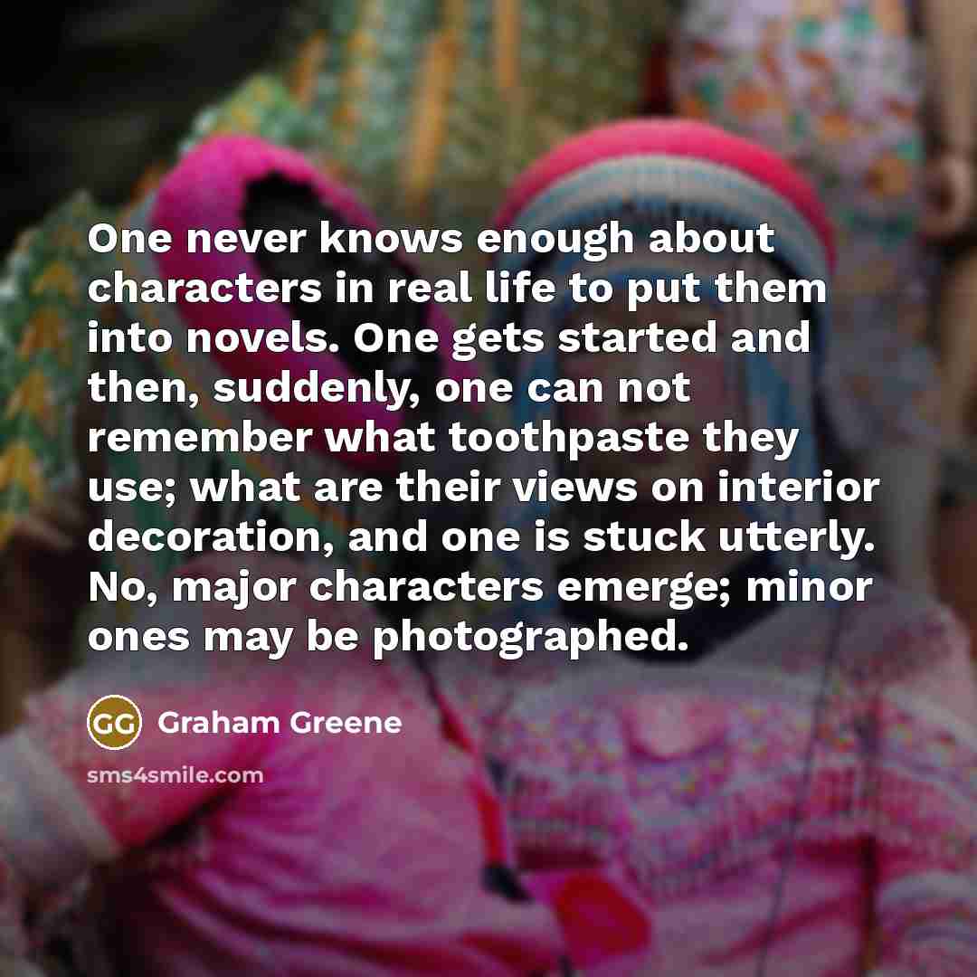 “One never knows enough about characters in real life to put them into novels. One gets started and then, suddenly, one can not remember what toothpaste they use; what are their views on interior decoration, and one is stuck utterly. No, major characters emerge; minor ones may be photographed.” quote by Graham Greene